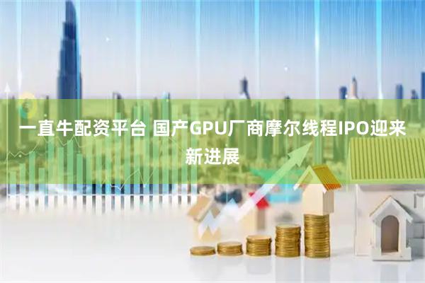 一直牛配资平台 国产GPU厂商摩尔线程IPO迎来新进展