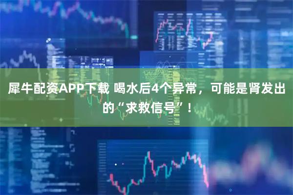 犀牛配资APP下载 喝水后4个异常，可能是肾发出的“求救信号”！