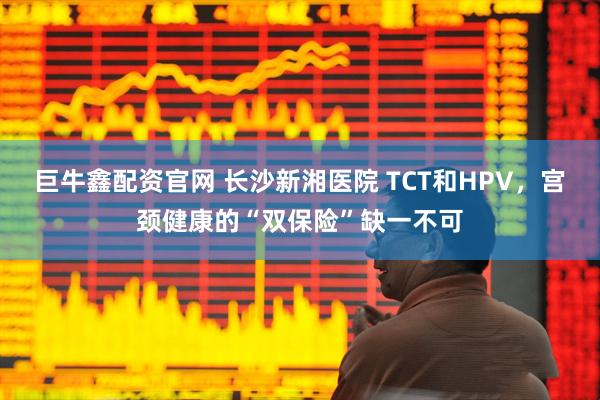 巨牛鑫配资官网 长沙新湘医院 TCT和HPV，宫颈健康的“双保险”缺一不可