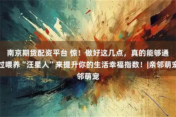 南京期货配资平台 惊!做好这几点,真的能够通过喂养“汪星人”来提升你的生活幸福指数!|亲邻萌宠