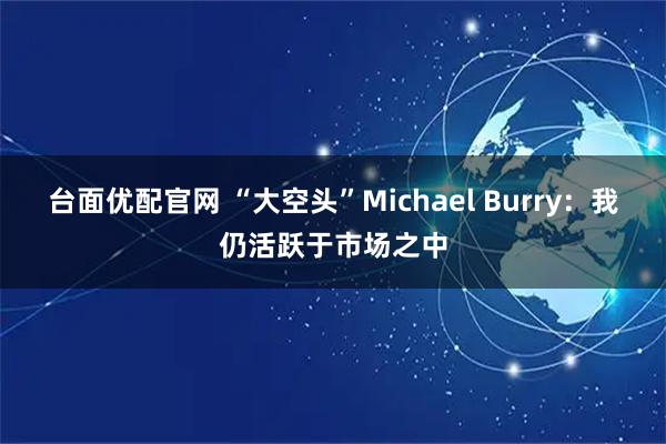 台面优配官网 “大空头”Michael Burry：我仍活跃于市场之中