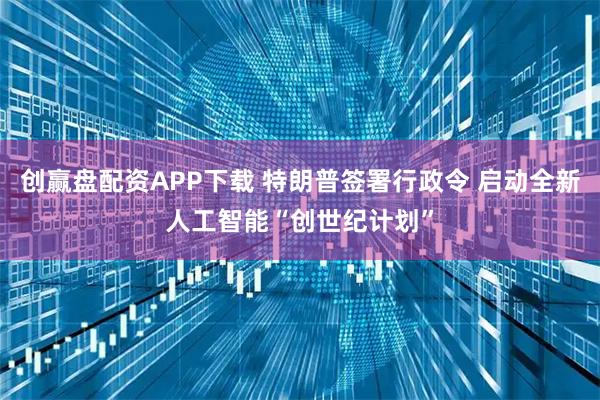 创赢盘配资APP下载 特朗普签署行政令 启动全新人工智能“创世纪计划”