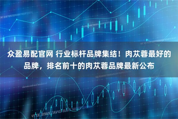 众盈易配官网 行业标杆品牌集结！肉苁蓉最好的品牌，排名前十的肉苁蓉品牌最新公布