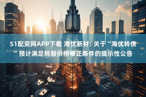 51配资网APP下载 海优新材: 关于“海优转债”预计满足转股价格修正条件的提示性公告