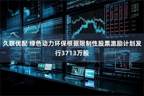 久联优配 绿色动力环保根据限制性股票激励计划发行3713万股