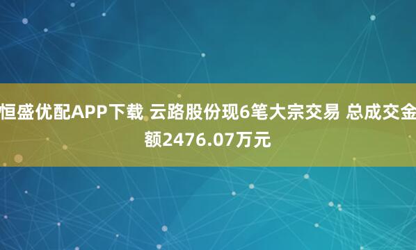 恒盛优配APP下载 云路股份现6笔大宗交易 总成交金额2476.07万元
