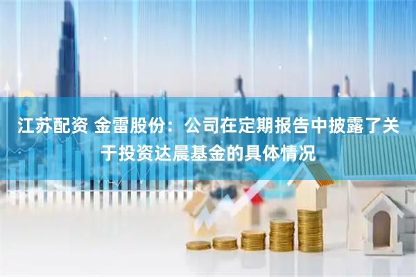 江苏配资 金雷股份：公司在定期报告中披露了关于投资达晨基金的具体情况