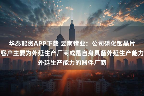 华泰配资APP下载 云南锗业：公司磷化铟晶片产品的下游客户主要为外延生产厂商或是自身具备外延生产能力的器件厂商