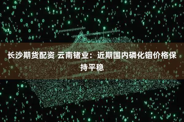 长沙期货配资 云南锗业：近期国内磷化铟价格保持平稳