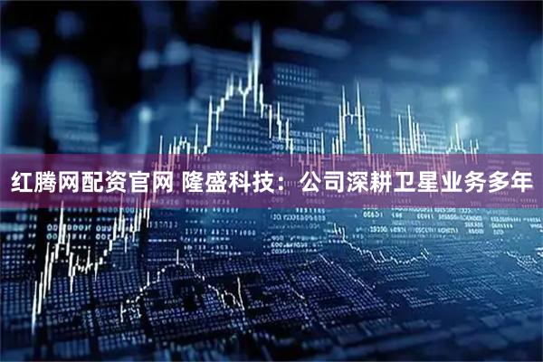 红腾网配资官网 隆盛科技：公司深耕卫星业务多年