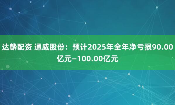 达麟配资 通威股份：预计2025年全年净亏损90.00亿元—100.00亿元