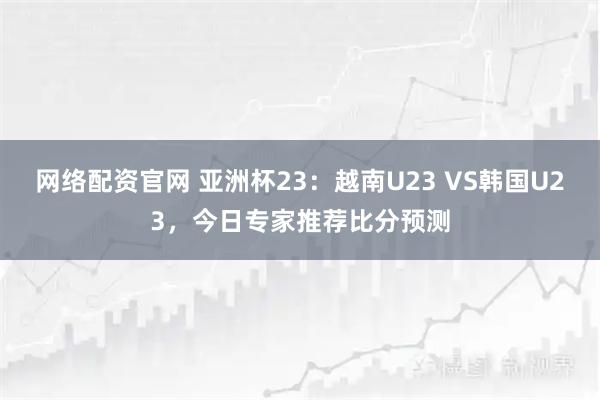 网络配资官网 亚洲杯23：越南U23 VS韩国U23，今日专家推荐比分预测