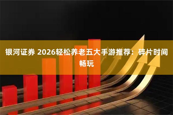 银河证券 2026轻松养老五大手游推荐：碎片时间畅玩