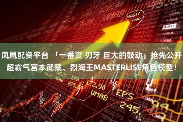 凤凰配资平台 「一番赏 刃牙 巨大的鼓动」抢先公开超霸气宫本武藏、烈海王MASTERLISE角色模型！