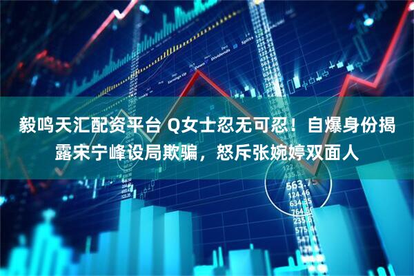 毅鸣天汇配资平台 Q女士忍无可忍!自爆身份揭露宋宁峰设局欺骗,怒斥张婉婷双面人
