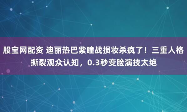 股宝网配资 迪丽热巴紫瞳战损妆杀疯了!三重人格撕裂观众认知,0.3秒变脸演技太绝