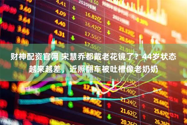 财神配资官网 宋慧乔都戴老花镜了？44岁状态越来越差，近照翻车被吐槽像老奶奶