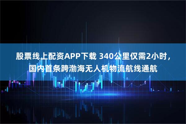 股票线上配资APP下载 340公里仅需2小时,国内首条跨渤海无人机物流航线通航