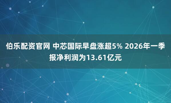 伯乐配资官网 中芯国际早盘涨超5% 2026年一季报净利润为13.61亿元