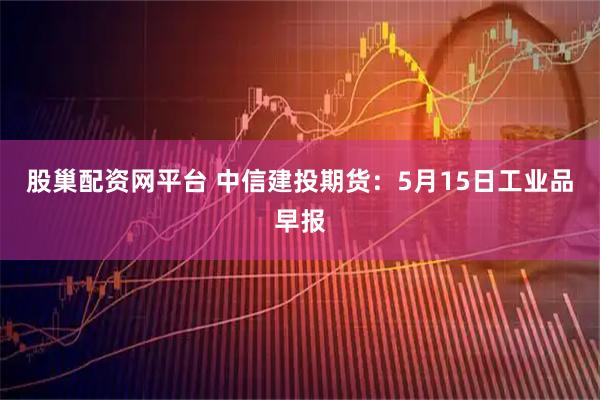 股巢配资网平台 中信建投期货：5月15日工业品早报