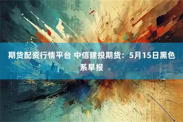 期货配资行情平台 中信建投期货：5月15日黑色系早报