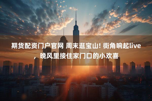 期货配资门户官网 周末逛宝山! 街角响起live，晚风里接住家门口的小欢喜