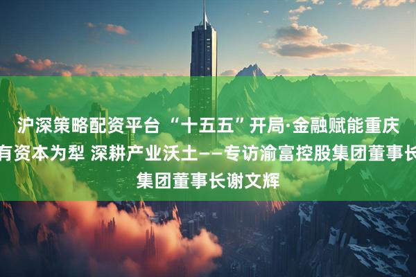 沪深策略配资平台 “十五五”开局·金融赋能重庆｜以国有资本为犁 深耕产业沃土——专访渝富控股集团董事长谢文辉