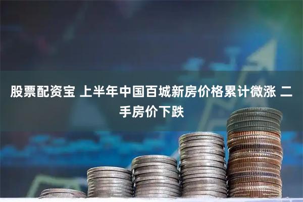 股票配资宝 上半年中国百城新房价格累计微涨 二手房价下跌